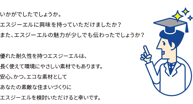 いかがでしたでしょうか。エスジーエルに興味を持っていただけましたか？また、エスジーエルの魅力が少しでも伝わったでしょうか？エスジーエルは、優れたガルバリウム鋼板を超える耐久性をもつ画期的な素材です。あなたの素敵な住まいづくりにエスジーエルを検討いただけると幸いです。